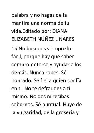 palabra y no hagas de la
mentira una norma de tu
vida.Editado por: DIANA
ELIZABETH NÚÑEZ LINARES
15.No busques siempre lo
fácil, porque hay que saber
comprometerse y ayudar a los
demás. Nunca robes. Sé
honrado. Sé fiel a quien confía
en ti. No te defraudes a ti
mismo. No des ni recibas
sobornos. Sé puntual. Huye de
la vulgaridad, de la grosería y
 