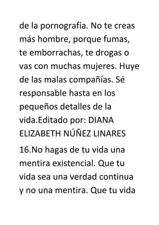 de la pornografía. No te creas
más hombre, porque fumas,
te emborrachas, te drogas o
vas con muchas mujeres. Huye
de las malas compañías. Sé
responsable hasta en los
pequeños detalles de la
vida.Editado por: DIANA
ELIZABETH NÚÑEZ LINARES
16.No hagas de tu vida una
mentira existencial. Que tu
vida sea una verdad continua
y no una mentira. Que tu vida
 
