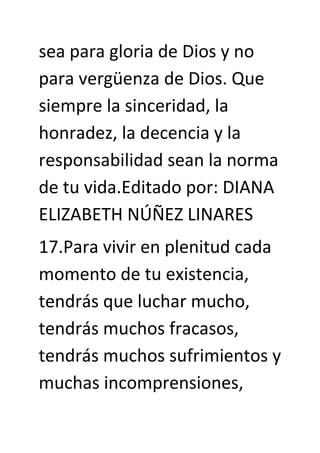 sea para gloria de Dios y no
para vergüenza de Dios. Que
siempre la sinceridad, la
honradez, la decencia y la
responsabilidad sean la norma
de tu vida.Editado por: DIANA
ELIZABETH NÚÑEZ LINARES
17.Para vivir en plenitud cada
momento de tu existencia,
tendrás que luchar mucho,
tendrás muchos fracasos,
tendrás muchos sufrimientos y
muchas incomprensiones,
 