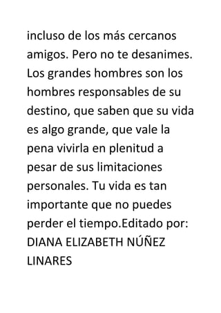 incluso de los más cercanos
amigos. Pero no te desanimes.
Los grandes hombres son los
hombres responsables de su
destino, que saben que su vida
es algo grande, que vale la
pena vivirla en plenitud a
pesar de sus limitaciones
personales. Tu vida es tan
importante que no puedes
perder el tiempo.Editado por:
DIANA ELIZABETH NÚÑEZ
LINARES
 
