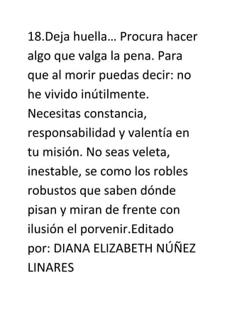 18.Deja huella… Procura hacer
algo que valga la pena. Para
que al morir puedas decir: no
he vivido inútilmente.
Necesitas constancia,
responsabilidad y valentía en
tu misión. No seas veleta,
inestable, se como los robles
robustos que saben dónde
pisan y miran de frente con
ilusión el porvenir.Editado
por: DIANA ELIZABETH NÚÑEZ
LINARES
 