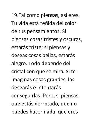19.Tal como piensas, así eres.
Tu vida está teñida del color
de tus pensamientos. Si
piensas cosas tristes y oscuras,
estarás triste; si piensas y
deseas cosas bellas, estarás
alegre. Todo depende del
cristal con que se mira. Si te
imaginas cosas grandes, las
desearás e intentarás
conseguirlas. Pero, si piensas
que estás derrotado, que no
puedes hacer nada, que eres
 