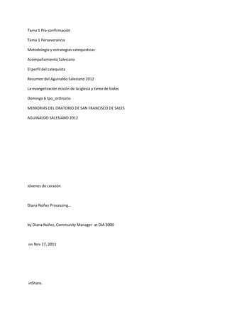 Tema 1 Pre-confirmación
Tema 1 Perseverancia
Metodología y estrategias catequisticas
Acompañamiento Salesiano
El perfil del catequista
Resumen del Aguinaldo Salesiano 2012
La evangelización misión de la iglesia y tarea de todos
Domingo 6 tpo_ordinario
MEMORIAS DEL ORATORIO DE SAN FRANCISCO DE SALES
AGUINALDO SALESIANO 2012
Jóvenes de corazón
Diana Núñez Processing...
by Diana Núñez, Community Manager at DIA 3000
on Nov 17, 2011
inShare.
 