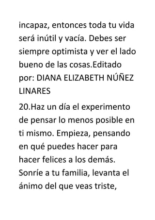 incapaz, entonces toda tu vida
será inútil y vacía. Debes ser
siempre optimista y ver el lado
bueno de las cosas.Editado
por: DIANA ELIZABETH NÚÑEZ
LINARES
20.Haz un día el experimento
de pensar lo menos posible en
ti mismo. Empieza, pensando
en qué puedes hacer para
hacer felices a los demás.
Sonríe a tu familia, levanta el
ánimo del que veas triste,
 