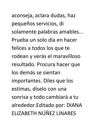 aconseja, aclara dudas, haz
pequeños servicios, di
solamente palabras amables...
Prueba un solo día en hacer
felices a todos los que te
rodean y verás el maravilloso
resultado. Procura hacer que
los demás se sientan
importantes. Diles que los
estimas, díselo con una
sonrisa y todo cambiará a tu
alrededor.Editado por: DIANA
ELIZABETH NÚÑEZ LINARES
 