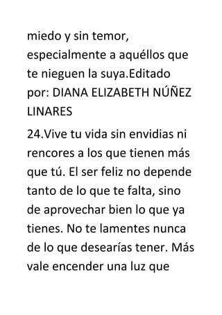 miedo y sin temor,
especialmente a aquéllos que
te nieguen la suya.Editado
por: DIANA ELIZABETH NÚÑEZ
LINARES
24.Vive tu vida sin envidias ni
rencores a los que tienen más
que tú. El ser feliz no depende
tanto de lo que te falta, sino
de aprovechar bien lo que ya
tienes. No te lamentes nunca
de lo que desearías tener. Más
vale encender una luz que
 