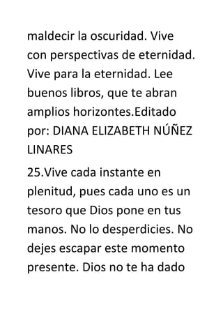 maldecir la oscuridad. Vive
con perspectivas de eternidad.
Vive para la eternidad. Lee
buenos libros, que te abran
amplios horizontes.Editado
por: DIANA ELIZABETH NÚÑEZ
LINARES
25.Vive cada instante en
plenitud, pues cada uno es un
tesoro que Dios pone en tus
manos. No lo desperdicies. No
dejes escapar este momento
presente. Dios no te ha dado
 