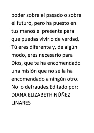poder sobre el pasado o sobre
el futuro, pero ha puesto en
tus manos el presente para
que puedas vivirlo de verdad.
Tú eres diferente y, de algún
modo, eres necesario para
Dios, que te ha encomendado
una misión que no se la ha
encomendado a ningún otro.
No lo defraudes.Editado por:
DIANA ELIZABETH NÚÑEZ
LINARES
 