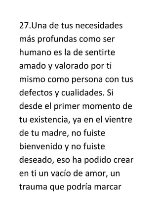 27.Una de tus necesidades
más profundas como ser
humano es la de sentirte
amado y valorado por ti
mismo como persona con tus
defectos y cualidades. Si
desde el primer momento de
tu existencia, ya en el vientre
de tu madre, no fuiste
bienvenido y no fuiste
deseado, eso ha podido crear
en ti un vacío de amor, un
trauma que podría marcar
 