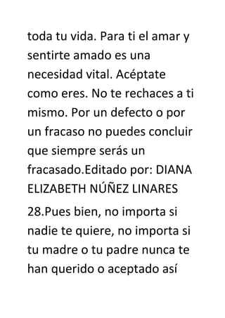toda tu vida. Para ti el amar y
sentirte amado es una
necesidad vital. Acéptate
como eres. No te rechaces a ti
mismo. Por un defecto o por
un fracaso no puedes concluir
que siempre serás un
fracasado.Editado por: DIANA
ELIZABETH NÚÑEZ LINARES
28.Pues bien, no importa si
nadie te quiere, no importa si
tu madre o tu padre nunca te
han querido o aceptado así
 