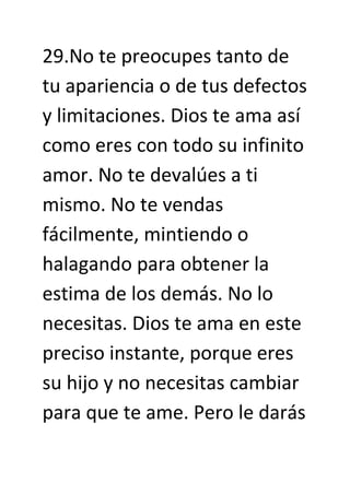 29.No te preocupes tanto de
tu apariencia o de tus defectos
y limitaciones. Dios te ama así
como eres con todo su infinito
amor. No te devalúes a ti
mismo. No te vendas
fácilmente, mintiendo o
halagando para obtener la
estima de los demás. No lo
necesitas. Dios te ama en este
preciso instante, porque eres
su hijo y no necesitas cambiar
para que te ame. Pero le darás
 