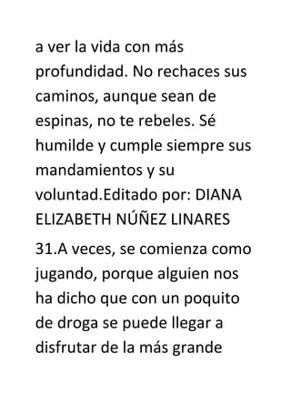 a ver la vida con más
profundidad. No rechaces sus
caminos, aunque sean de
espinas, no te rebeles. Sé
humilde y cumple siempre sus
mandamientos y su
voluntad.Editado por: DIANA
ELIZABETH NÚÑEZ LINARES
31.A veces, se comienza como
jugando, porque alguien nos
ha dicho que con un poquito
de droga se puede llegar a
disfrutar de la más grande
 