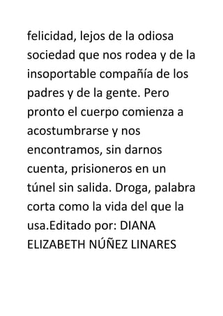 felicidad, lejos de la odiosa
sociedad que nos rodea y de la
insoportable compañía de los
padres y de la gente. Pero
pronto el cuerpo comienza a
acostumbrarse y nos
encontramos, sin darnos
cuenta, prisioneros en un
túnel sin salida. Droga, palabra
corta como la vida del que la
usa.Editado por: DIANA
ELIZABETH NÚÑEZ LINARES
 