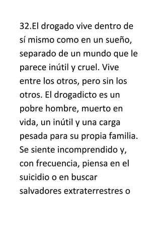 32.El drogado vive dentro de
sí mismo como en un sueño,
separado de un mundo que le
parece inútil y cruel. Vive
entre los otros, pero sin los
otros. El drogadicto es un
pobre hombre, muerto en
vida, un inútil y una carga
pesada para su propia familia.
Se siente incomprendido y,
con frecuencia, piensa en el
suicidio o en buscar
salvadores extraterrestres o
 