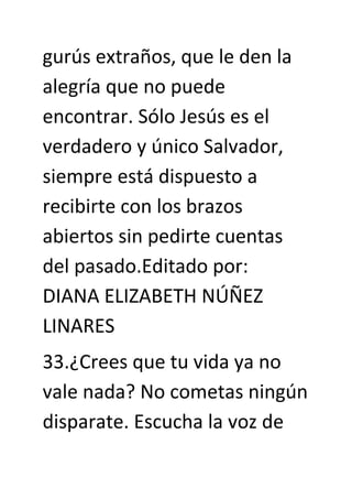 gurús extraños, que le den la
alegría que no puede
encontrar. Sólo Jesús es el
verdadero y único Salvador,
siempre está dispuesto a
recibirte con los brazos
abiertos sin pedirte cuentas
del pasado.Editado por:
DIANA ELIZABETH NÚÑEZ
LINARES
33.¿Crees que tu vida ya no
vale nada? No cometas ningún
disparate. Escucha la voz de
 