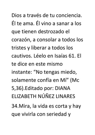 Dios a través de tu conciencia.
Él te ama. Él vino a sanar a los
que tienen destrozado el
corazón, a consolar a todos los
tristes y liberar a todos los
cautivos. Léelo en Isaías 61. El
te dice en este mismo
instante: “No tengas miedo,
solamente confía en Mí” (Mc
5,36).Editado por: DIANA
ELIZABETH NÚÑEZ LINARES
34.Mira, la vida es corta y hay
que vivirla con seriedad y
 
