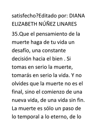 satisfecho?Editado por: DIANA
ELIZABETH NÚÑEZ LINARES
35.Que el pensamiento de la
muerte haga de tu vida un
desafío, una constante
decisión hacia el bien . Si
tomas en serio la muerte,
tomarás en serio la vida. Y no
olvides que la muerte no es el
final, sino el comienzo de una
nueva vida, de una vida sin fin.
La muerte es sólo un paso de
lo temporal a lo eterno, de lo
 