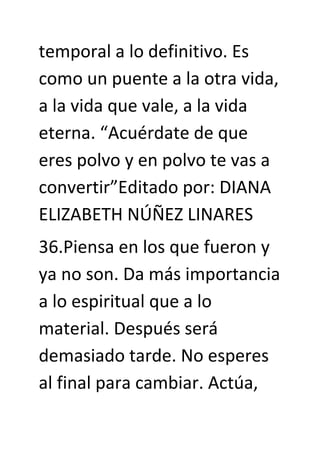 temporal a lo definitivo. Es
como un puente a la otra vida,
a la vida que vale, a la vida
eterna. “Acuérdate de que
eres polvo y en polvo te vas a
convertir”Editado por: DIANA
ELIZABETH NÚÑEZ LINARES
36.Piensa en los que fueron y
ya no son. Da más importancia
a lo espiritual que a lo
material. Después será
demasiado tarde. No esperes
al final para cambiar. Actúa,
 