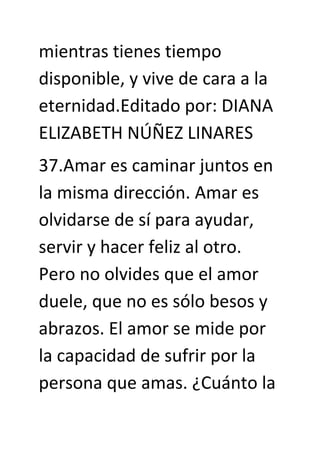 mientras tienes tiempo
disponible, y vive de cara a la
eternidad.Editado por: DIANA
ELIZABETH NÚÑEZ LINARES
37.Amar es caminar juntos en
la misma dirección. Amar es
olvidarse de sí para ayudar,
servir y hacer feliz al otro.
Pero no olvides que el amor
duele, que no es sólo besos y
abrazos. El amor se mide por
la capacidad de sufrir por la
persona que amas. ¿Cuánto la
 