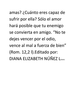amas? ¿Cuánto eres capaz de
sufrir por ella? Sólo el amor
hará posible que tu enemigo
se convierta en amigo. “No te
dejes vencer por el odio,
vence al mal a fuerza de bien”
(Rom. 12,2 l).Editado por:
DIANA ELIZABETH NÚÑEZ LINARES
 