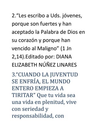 2.“Les escribo a Uds. jóvenes,
porque son fuertes y han
aceptado la Palabra de Dios en
su corazón y porque han
vencido al Maligno” (1 Jn
2,14).Editado por: DIANA
ELIZABETH NÚÑEZ LINARES
3.“CUANDO LA JUVENTUD
SE ENFRÍA, EL MUNDO
ENTERO EMPÍEZA A
TÍRÍTAR” Que tu vida sea
una vida en plenitud, vive
con seriedad y
responsabilidad, con
 