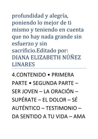 profundidad y alegría,
poniendo lo mejor de ti
mismo y teniendo en cuenta
que no hay nada grande sin
esfuerzo y sin
sacrificio.Editado por:
DÍANA ELÍZABETH NUNEZ
LÍNARES
4.CONTENIDO • PRIMERA
PARTE • SEGUNDA PARTE –
SER JOVEN – LA ORACIÓN –
SUPÉRATE – EL DOLOR – SÉ
AUTÉNTICO – TESTIMONIO –
DA SENTIDO A TU VIDA – AMA
 