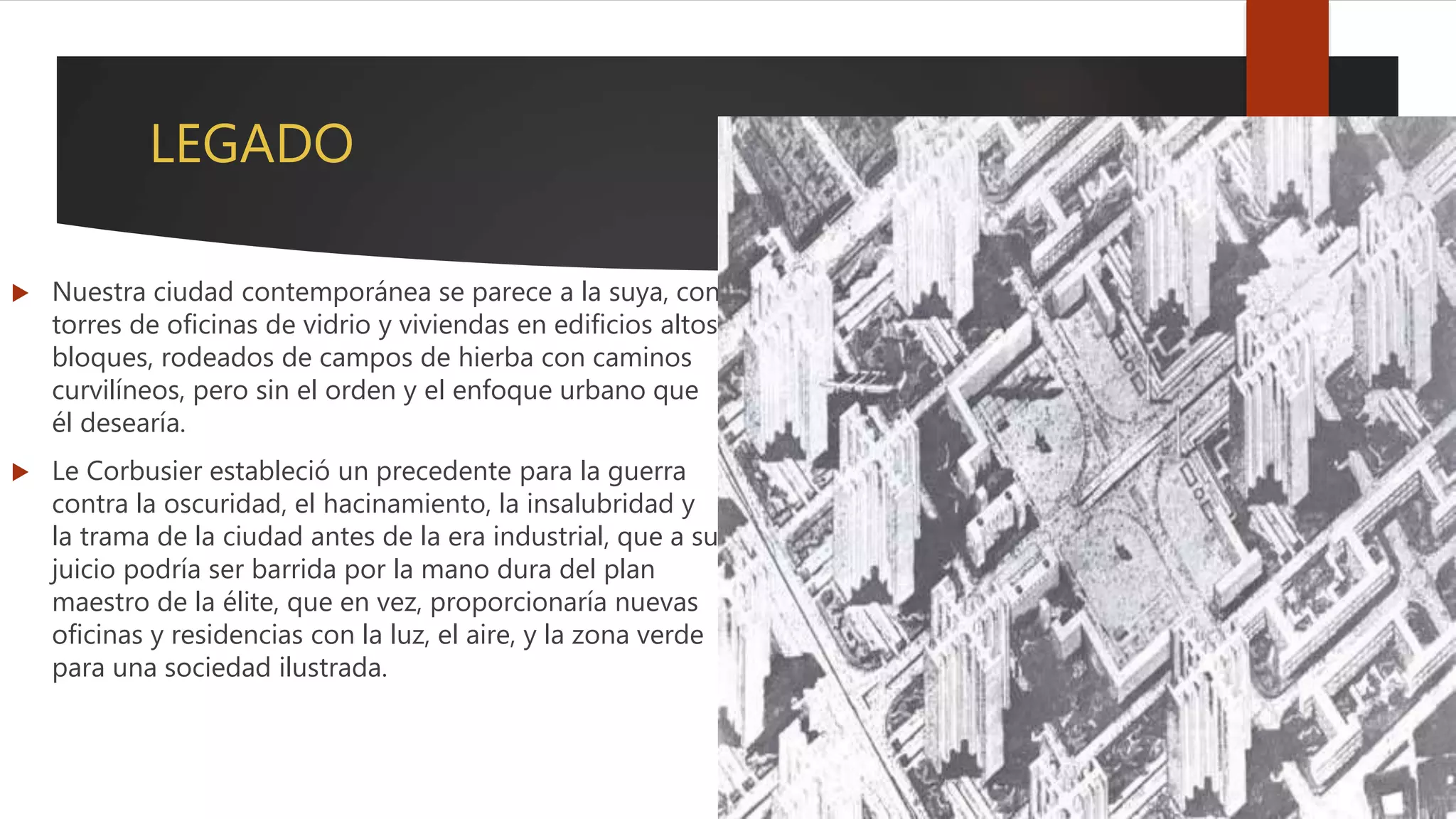 LEGADO
 Nuestra ciudad contemporánea se parece a la suya, con
torres de oficinas de vidrio y viviendas en edificios altos
bloques, rodeados de campos de hierba con caminos
curvilíneos, pero sin el orden y el enfoque urbano que
él desearía.
 Le Corbusier estableció un precedente para la guerra
contra la oscuridad, el hacinamiento, la insalubridad y
la trama de la ciudad antes de la era industrial, que a su
juicio podría ser barrida por la mano dura del plan
maestro de la élite, que en vez, proporcionaría nuevas
oficinas y residencias con la luz, el aire, y la zona verde
para una sociedad ilustrada.
 