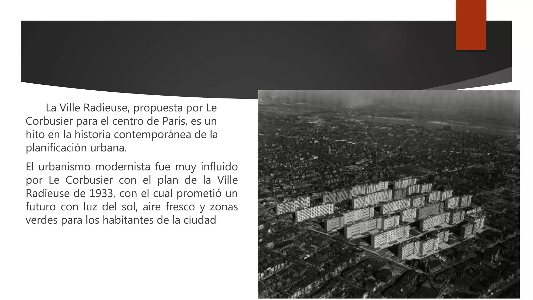 La Ville Radieuse, propuesta por Le
Corbusier para el centro de París, es un
hito en la historia contemporánea de la
planificación urbana.
El urbanismo modernista fue muy influido
por Le Corbusier con el plan de la Ville
Radieuse de 1933, con el cual prometió un
futuro con luz del sol, aire fresco y zonas
verdes para los habitantes de la ciudad
 
