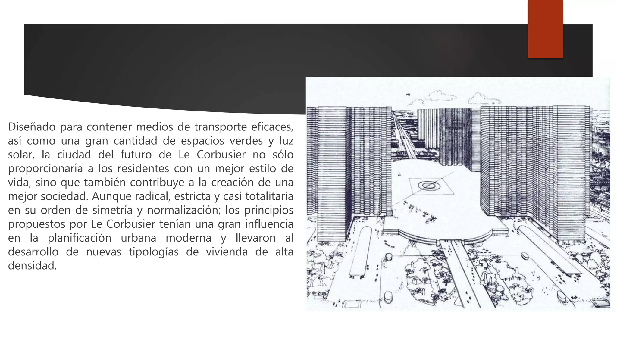 Diseñado para contener medios de transporte eficaces,
así como una gran cantidad de espacios verdes y luz
solar, la ciudad del futuro de Le Corbusier no sólo
proporcionaría a los residentes con un mejor estilo de
vida, sino que también contribuye a la creación de una
mejor sociedad. Aunque radical, estricta y casi totalitaria
en su orden de simetría y normalización; los principios
propuestos por Le Corbusier tenían una gran influencia
en la planificación urbana moderna y llevaron al
desarrollo de nuevas tipologías de vivienda de alta
densidad.
 