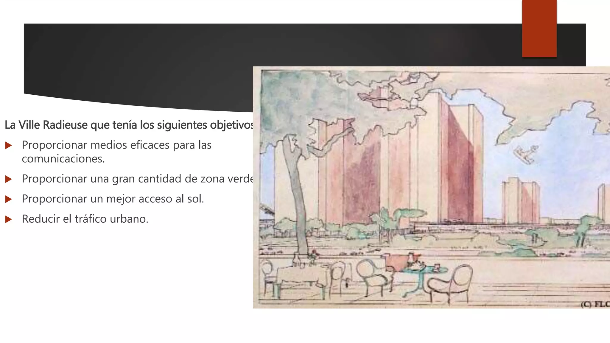 La Ville Radieuse que tenía los siguientes objetivos:
 Proporcionar medios eficaces para las
comunicaciones.
 Proporcionar una gran cantidad de zona verde.
 Proporcionar un mejor acceso al sol.
 Reducir el tráfico urbano.
 
