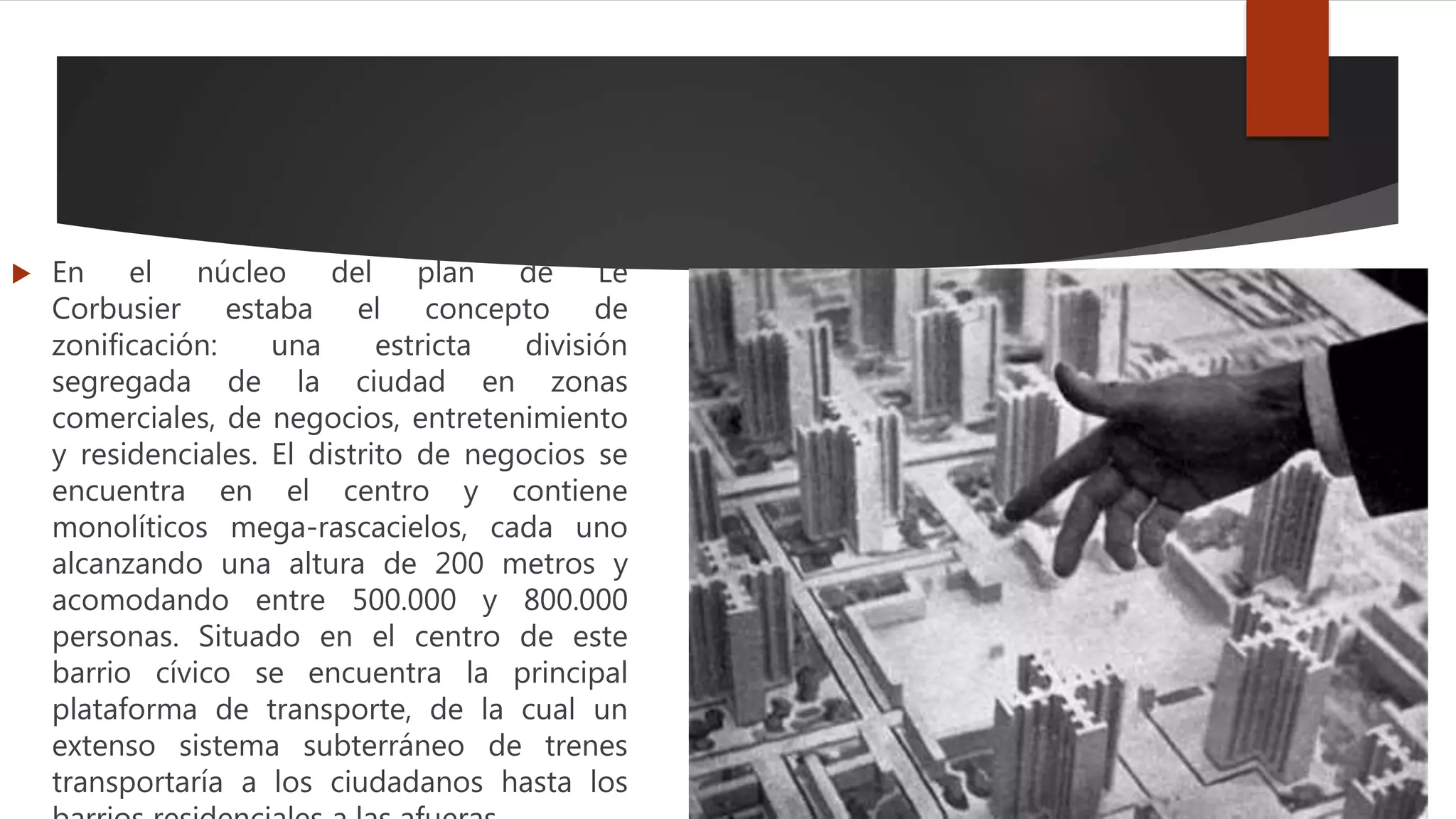 En el núcleo del plan de Le
Corbusier estaba el concepto de
zonificación: una estricta división
segregada de la ciudad en zonas
comerciales, de negocios, entretenimiento
y residenciales. El distrito de negocios se
encuentra en el centro y contiene
monolíticos mega-rascacielos, cada uno
alcanzando una altura de 200 metros y
acomodando entre 500.000 y 800.000
personas. Situado en el centro de este
barrio cívico se encuentra la principal
plataforma de transporte, de la cual un
extenso sistema subterráneo de trenes
transportaría a los ciudadanos hasta los
 