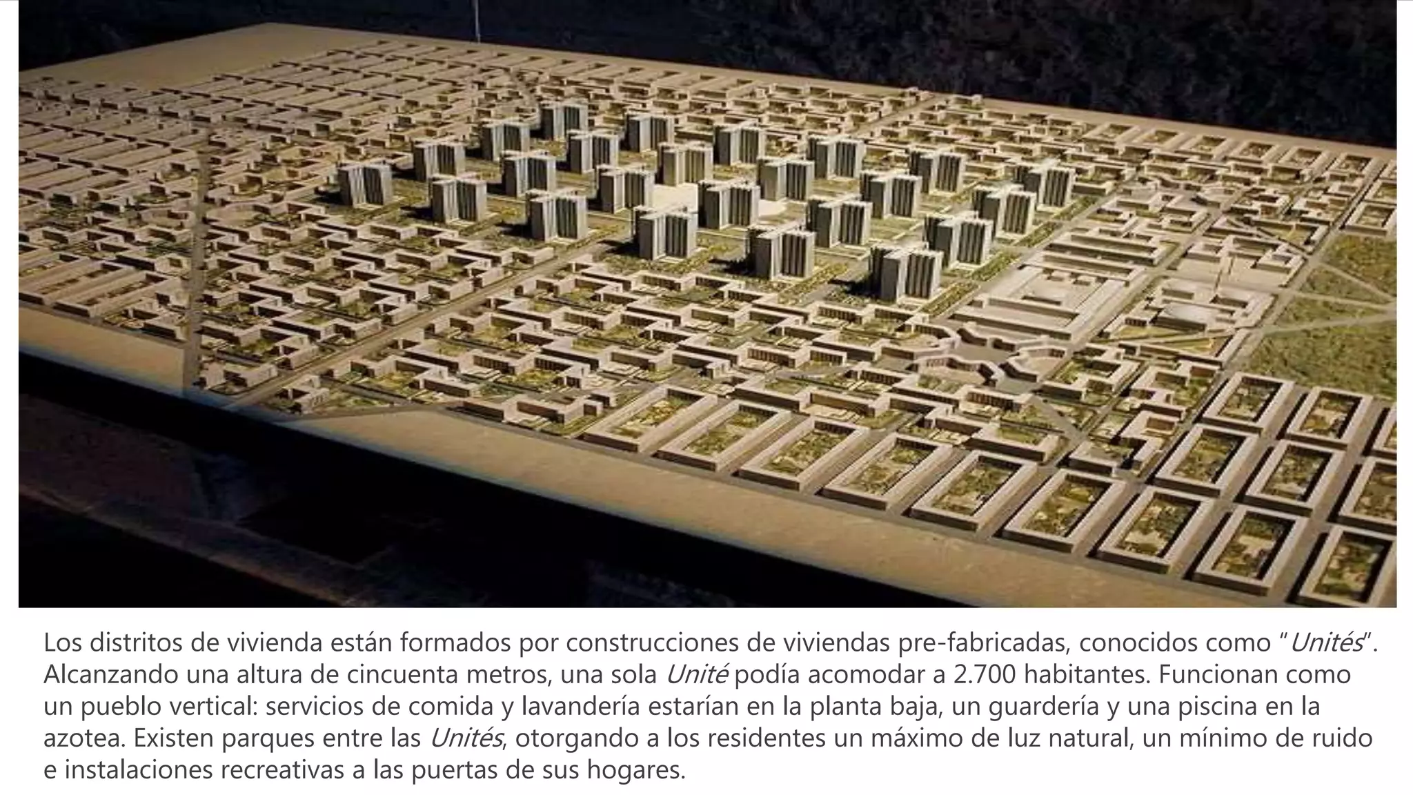 Los distritos de vivienda están formados por construcciones de viviendas pre-fabricadas, conocidos como “Unités”.
Alcanzando una altura de cincuenta metros, una sola Unité podía acomodar a 2.700 habitantes. Funcionan como
un pueblo vertical: servicios de comida y lavandería estarían en la planta baja, un guardería y una piscina en la
azotea. Existen parques entre las Unités, otorgando a los residentes un máximo de luz natural, un mínimo de ruido
e instalaciones recreativas a las puertas de sus hogares.
 