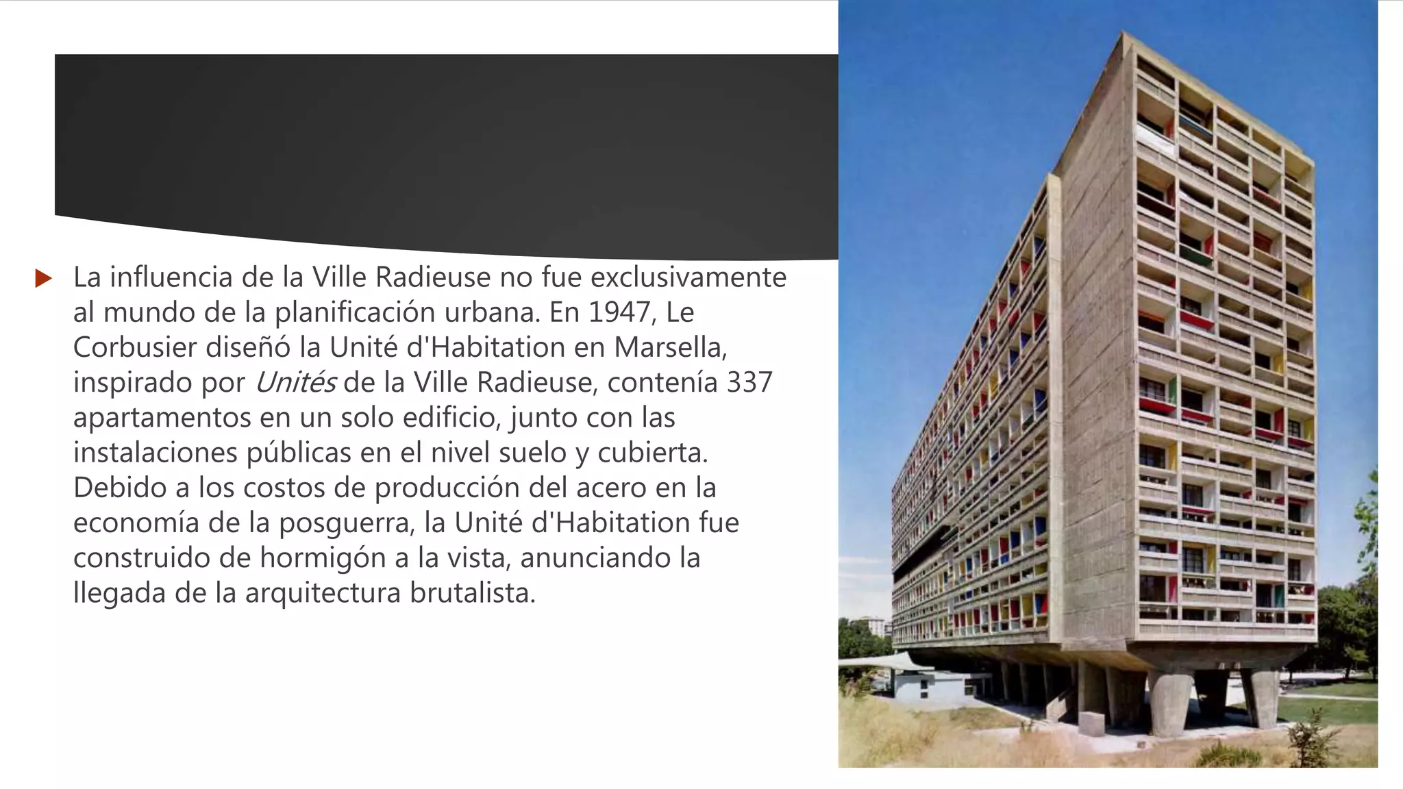  La influencia de la Ville Radieuse no fue exclusivamente
al mundo de la planificación urbana. En 1947, Le
Corbusier diseñó la Unité d'Habitation en Marsella,
inspirado por Unités de la Ville Radieuse, contenía 337
apartamentos en un solo edificio, junto con las
instalaciones públicas en el nivel suelo y cubierta.
Debido a los costos de producción del acero en la
economía de la posguerra, la Unité d'Habitation fue
construido de hormigón a la vista, anunciando la
llegada de la arquitectura brutalista.
 