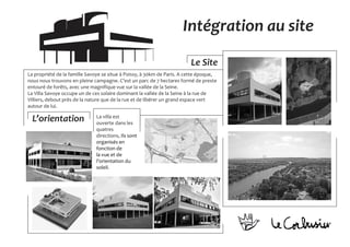 La propriété de la famille Savoye se situe à Poissy, à 30km de Paris. A cette époque,
nous nous trouvons en pleine campagne. C’est un parc de 7 hectares formé de preste
entouré de forêts, avec une magnifique vue sur la vallée de la Seine.
La Villa Savoye occupe un de ces solaire dominant la vallée de la Seine à la rue de
Villiers, debout près de la nature que de la rue et de libérer un grand espace vert
autour de lui.
Le Site
L’orientation La villa est
ouverte dans les
quatres
directions, Ils sont
organisés en
fonction de
la vue et de
l’orientation du
soleil.
Intégration au site
 