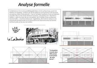 Analyse formelle
Le bâtiment en forme de parallélépipède blanc et à la surface lisse, ouvert de
fenêtres en bandeau, soutenu par de fins pilotis et surmonté d'un toit-terrasse,
est posé au milieu d'une pelouse : c'est un véritable manifeste d'une architecture
nouvelle. Elle n'a rien d'une demeure luxueuse, c'est plutôt une « Machine à
habiter », selon les mots de son concepteur, qui l'a dotée d'une architecture
fonctionnelle ; « machine à émouvoir » également, elle invite le visiteur à une
promenade architecturale et à la découverte de l'harmonie entre les formes
architecturales et les jeux de lumière.
‘‘La Symétrie
trouvée dans
Villa savoye.
C'est la base
de cette
forme’’.
 