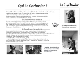 Qui Le Corbusier ?
Charles-Édouard Jeanneret-Gris, né le 6 octobre 1887 à La Chaux-de-Fonds, dans le canton de
Neuchâtel, en Suisse, et mort le 27 août 1965 (à 77 ans) à Roquebrune-Cap-Martin,
plus connu sous le pseudonyme de « Le Corbusier »,
est un architecte, urbaniste, décorateur, peintre, sculpteur et homme de lettres,
suisse de naissance et naturalisé français en 1930.
Le Corbusier avant les années 20 Ses études :a l'Age de 4ans il rentre a l’école
primaire ,ensuite à l’école d’art ou il s’initie aux dessins d’ornement à la gravure et
aise Lure en 1902 il reçoit le diplôme d’ honneur à l’exposition internationale des
arts décoratifs en 1905 Charles l'eplattenier l'engage a suivre le cour supérieur et
l’oriente vers l’architecture.
LeCorbusieravantlesannées20
LeCorbusieravantlesannées20
Le Corbusier Après Les Années 20 , A Partir Des Années 20 Il Se Consacre A De
Multiples Activités Penture, Sculpture, Architecture, Écriture Et Urbanisme .
Dans Cette Période On Peut Constates Que L’œuvre De Le Corbusier Comporte Deux Grandes
Période Majeures Qui Correspondent À Deux Moment Du Mouvement Moderne:
1-une Phase Plus Expérimentale (1920-1940)
2- Une Phase Plus Constructive (1945_1965).
Il Participe Également A La Fondation Des «Ciam » Et À La « Charte D’athénée » .
Entre (1942-1945) Il Invente Le Modulor Qui Est Devenu Pour Bouques D’architectes
Un Instrument D’usage Courent.
‘‘Le but de la construction est
de faire des choses ensemble;
le but de l'architecture de
nous déplacer.’’
‘‘L'architecte, c'est formuler
les problèmes avec clarté..’’
 