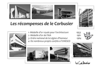 Les récompenses de le Corbusier
1- Médaille d'or royale pour l'architecture 1953
2- Médaille d'or de l'AIA 1961
3- Ordre national de la Légion d'honneur 1964
4- De nombreux projets confiés à l'UNESCO
 