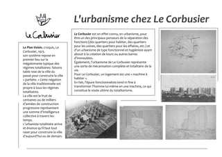 L'urbanisme chez Le Corbusier
Le Corbusier est en effet connu, en urbanisme, pour
être un des principaux penseurs de la séparation des
fonctions (des quartiers pour habiter, des quartiers
pour les usines, des quartiers pour les affaires, etc.) et
d’un urbanisme de type fonctionnel et hygiéniste ayant
abouti à la création de tours ou autres barres
d’immeubles.
Également, l’urbanisme de Le Corbusier représente
une sorte de mécanisation complète et totalitaire de la
vie.
Pour Le Corbusier, un logement est une « machine à
habiter ».
En fait, l’épure fonctionnaliste tend in fine à
transformer l’homme lui-même en une machine, ce qui
constitue le stade ultime du totalitarisme.
Le Plan Voisin, croquis, Le
Corbusier, 1925.
son système repose en
premier lieu sur la
mégalomanie typique des
régimes totalitaires: faisons
table rase de la ville du
passé pour construire la ville
« parfaite. » Cette négation
de la ville traditionnelle est
propre à tous les régimes
totalitaires.
La ville est le fruit de
centaines ou de milliers
d’années de construction
progressive représentant
une somme d’intelligence
collective à travers les
temps.
L’urbaniste totalitaire arrive
et énonce qu’il faut tout
raser pour construire la ville
d’aujourd’hui ou de demain.
 