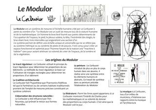 Le Modulor
Le Modulor est un système de mesures à l’échelle humaine créé par Le Corbusier à
partir du nombre d’or. "Le Modulor est un outil de mesure issu de la stature humaine
et de la mathématique. Un homme-le-bras-levé fournit aux points déterminants de
l’occupation de l’espace, le pied, le plexus solaire, la tête, l’extrémité des doigts, le
bras étant levé, trois intervalles qui engendrent une section d’or.
Ce système permet de définir une échelle unique et universelle qui ne se réfère pas
au système métrique ou au système de pieds et de pouces. Il est conçu pour créer un
espace fonctionnel et optimisé pour l’homme faisant de la maison une "machine à
habiter" sans pour autant atténuer sa volonté de créer de l’espace, de la lumière et
de la végétation.
Les origines du Modulor
Le tracé régulateur : Le Corbusier utilisait le principe du
tracé régulateur pour déterminer les proportions de ses
bâtiments. La méthode du tracé régulateur se base sur
l’utilisation de triangles rectangles pour déterminer les
proportions d’un bâtiment
La tradition architecturale
Le Corbusier fait l’hypothèse que l’harmonie d’édifices
tel que le Parthénon ou de certains habitats traditionnels
provient de l’emploi de mesures précises constituant un
système cohérent
La peinture : Le Corbusier
introduit de plus en plus le corps
humain dans ses œuvres. Il
réalise ainsi une synthèse entre
les éléments humains et
abstraits. Ce travail de synthèse
dans sa peinture précède
l’élaboration du Modulor
La musique :Le Corbusier,
issu d’un milieu de
musiciens, s’intéresse aux
rapports entre la musique
et l’architecture
La littérature : Parmi les livres ayant appartenu à Le
Corbusier montrent l’intérêt de Charles pour
les mathématiques et sa volonté de donner
des proportions au corps humain. C’est ainsi que le
Modulor voit le jour.
L’observation des structures naturelles :
Le Corbusier a été influencé par l’Art
Nouveau, qui prônait le retour aux formes
naturelles.
 