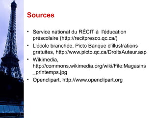 Sources 
• Service national du RÉCIT à l'éducation 
préscolaire (http://recitpresco.qc.ca/) 
• L’école branchée, Picto Banque d’illustrations 
gratuites, http://www.picto.qc.ca/DroitsAuteur.asp 
• Wikimedia, 
http://commons.wikimedia.org/wiki/File:Magasins 
_printemps.jpg 
• Openclipart, http://www.openclipart.org 
 