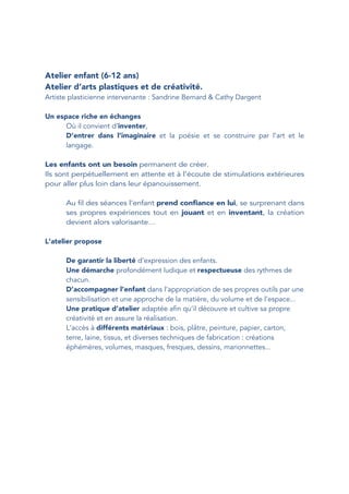 Atelier enfant (6-12 ans)
Atelier d’arts plastiques et de créativité.
Artiste plasticienne intervenante : Sandrine Bernard & Cathy Dargent
Un espace riche en échanges
Où il convient d’inventer,
D’entrer dans l’imaginaire et la poésie et se construire par l’art et le
langage.
Les enfants ont un besoin permanent de créer.
Ils sont perpétuellement en attente et à l’écoute de stimulations extérieures
pour aller plus loin dans leur épanouissement.
Au fil des séances l’enfant prend confiance en lui, se surprenant dans
ses propres expériences tout en jouant et en inventant, la création
devient alors valorisante…
L’atelier propose
De garantir la liberté d’expression des enfants.
Une démarche profondément ludique et respectueuse des rythmes de
chacun.
D’accompagner l’enfant dans l’appropriation de ses propres outils par une
sensibilisation et une approche de la matière, du volume et de l’espace...
Une pratique d’atelier adaptée afin qu’il découvre et cultive sa propre
créativité et en assure la réalisation.
L’accès à différents matériaux : bois, plâtre, peinture, papier, carton,
terre, laine, tissus, et diverses techniques de fabrication : créations
éphémères, volumes, masques, fresques, dessins, marionnettes...
 