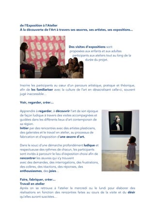 de l’Exposition à l’Atelier
À la découverte de l’Art à travers ses œuvres, ses artistes, ses expositions...
Des visites d’expositions sont
proposées aux enfants et aux adultes
participants aux ateliers tout au long de la
durée du projet.
Inscrire les participants au cœur d’un parcours artistique, pratique et théorique,
afin de les familiariser avec la culture de l’art en désacralisant celle-ci, souvent
jugé inaccessible…
Voir, regarder, créer…
Apprendre à regarder, à découvrir l’art de son époque
de façon ludique à travers des visites accompagnées et
guidées dans les différents lieux d’art contemporain de
sa région.
Initier par des rencontres avec des artistes plasticiens,
des galeristes et le travail en atelier, au processus de
fabrication et d’exposition d’une œuvre d’art.
Dans le souci d’une démarche profondément ludique et
respectueuse des rythmes de chacun, les participants
sont invités à parcourir le lieu d’exposition choisi afin de
rencontrer les œuvres qui s’y trouvent
avec des demandes, des interrogations, des frustrations,
des colères, des réactions, des réponses, des
enthousiasmes, des joies...
Faire, fabriquer, créer…
Travail en atelier
Après on se retrouve à l’atelier le mercredi ou le lundi pour élaborer des
réalisations en fonction des rencontres faites au cours de la visite et du désir
qu’elles auront suscitées...
 