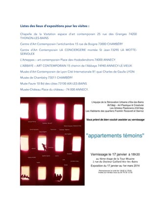 Listes des lieux d’expositions pour les visites :
Chapelle de la Visitation espace d’art contemporain 25 rue des Granges 74200
THONON-LES-BAINS
Centre d’Art Contemporain l’antichambre 15 rue de Boigne 73000 CHAMBÉRY
Centre d’Art Contemporain LA CONCIERGERIE montée St Jean 73290 LA MOTTE-
SERVOLEX
L’Arteppes – art contemporain Place des rhododendrons 74000 ANNECY
L’ABBAYE – ART CONTEMPORAIN 15 chemin de l’Abbaye 74940 ANNECY-LE-VIEUX
Musée d’Art Contemporain de Lyon Cité Internationale 81 quai Charles de Gaulle LYON
Musée de Chambéry 73011 CHAMBÉRY
Muée Faure 10 Bd des côtes 73100 AIX-LES-BAINS
Musée-Château Place du château - 74 000 ANNECY.
 
