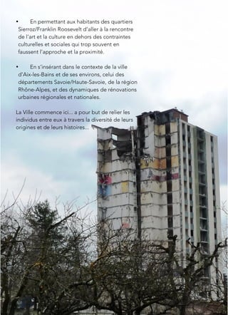 • En permettant aux habitants des quartiers
Sierroz/Franklin Roosevelt d’aller à la rencontre
de l’art et la culture en dehors des contraintes
culturelles et sociales qui trop souvent en
faussent l’approche et la proximité.
• En s’insérant dans le contexte de la ville
d’Aix-les-Bains et de ses environs, celui des
départements Savoie/Haute-Savoie, de la région
Rhône-Alpes, et des dynamiques de rénovations
urbaines régionales et nationales.
La Ville commence ici... a pour but de relier les
individus entre eux à travers la diversité de leurs
origines et de leurs histoires...
 