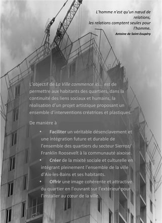 L’objectif	
  de	
  La	
  Ville	
  commence	
  ici...	
  est	
  de	
  
permettre	
  aux	
  habitants	
  des	
  quartiers,	
  dans	
  la	
  
continuité	
  des	
  liens	
  sociaux	
  et	
  humains,	
  la	
  
réalisation	
  d’un	
  projet	
  artistique	
  proposant	
  un	
  
ensemble	
  d’interventions	
  créatrices	
  et	
  plastiques.	
  
De	
  manière	
  à	
  
• Faciliter	
  un	
  véritable	
  désenclavement	
  et	
  
une	
  intégration	
  future	
  et	
  durable	
  de	
  
l’ensemble	
  des	
  quartiers	
  du	
  secteur	
  Sierroz/	
  
Franklin	
  Roosevelt	
  à	
  la	
  communauté	
  aixoise.	
  
• Créer	
  de	
  la	
  mixité	
  sociale	
  et	
  culturelle	
  en	
  
intégrant	
  pleinement	
  l’ensemble	
  de	
  la	
  ville	
  
d’Aix-­‐les-­‐Bains	
  et	
  ses	
  habitants.	
  
• Offrir	
  une	
  image	
  cohérente	
  et	
  attractive	
  
du	
  quartier	
  en	
  l’ouvrant	
  sur	
  l’extérieur	
  pour	
  
l’installer	
  au	
  cœur	
  de	
  la	
  ville.	
  
	
  
L'homme	
  n'est	
  qu'un	
  nœud	
  de	
  
relations,	
  
les	
  relations	
  comptent	
  seules	
  pour	
  
l'homme.	
  
Antoine	
  de	
  Saint-­‐Exupéry	
  
 