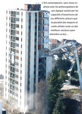 L’Art	
  contemporain,	
  sans	
  cesse	
  en	
  
phase	
  avec	
  les	
  préoccupations	
  de	
  
son	
  époque	
  autant	
  par	
  les	
  
capacités	
  d’ouvertures	
  de	
  
ses	
  différents	
  acteurs	
  que	
  
la	
  pluralité	
  des	
  moyens	
  et	
  
outils	
  utilisés	
  reste	
  un	
  des	
  
meilleurs	
  vecteurs	
  pour	
  
atteindre	
  ce	
  but...	
  
 