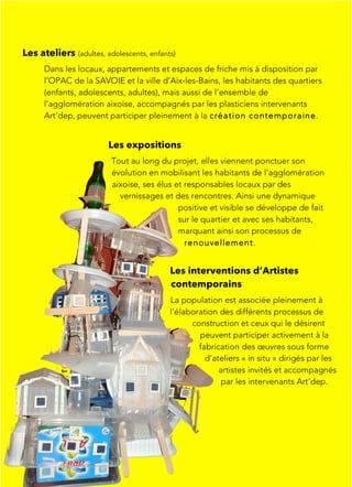 Les ateliers (adultes, adolescents, enfants)
Dans les locaux, appartements et espaces de friche mis à disposition par
l’OPAC de la SAVOIE et la ville d’Aix-les-Bains, les habitants des quartiers
(enfants, adolescents, adultes), mais aussi de l’ensemble de
l’agglomération aixoise, accompagnés par les plasticiens intervenants
Art'dep, peuvent participer pleinement à la création contemporaine.
Les interventions d’Artistes
contemporains
La population est associée pleinement à
l’élaboration des différents processus de
construction et ceux qui le désirent
peuvent participer activement à la
fabrication des œuvres sous forme
d’ateliers « in situ » dirigés par les
artistes invités et accompagnés
par les intervenants Art’dep.
Les expositions
Tout au long du projet, elles viennent ponctuer son
évolution en mobilisant les habitants de l’agglomération
aixoise, ses élus et responsables locaux par des
vernissages et des rencontres. Ainsi une dynamique
positive et visible se développe de fait
sur le quartier et avec ses habitants,
marquant ainsi son processus de
renouvellement.
 