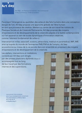 Favorisant l'émergence au quotidien des actes et des faits humains dans une conception
élargie de l’art, Art’dep propose une approche globale de l'être humain
en tant que processus de création. Mettant au centre de son travail les notions de
Plastique Sociale et de Créativité Permanente, Art’dep propose des moyens
d’expressions et de développements de la créativité adaptés à la réalité contemporaine
où l’art apparait au sein de toutes dynamiques d’innovation créatrices,
comme l'élément fondamental de celles-ci.
Intervenant en milieu associatif, scolaire, périscolaire, médical et paramédical, IMP, IME
ainsi qu'auprès du monde de l’entreprise PME/PMI et de l’emploi, Art’dep
se positionne au niveau de la vie sociale dans son ensemble en proposant des moyens
d’expressions et de développement de la créativité.
Les ateliers, interventions et médiations
conduits par Art’dep sont dirigés
par des artistes plasticiens diplômés (Master 2)
accompagnés tout au long
de leur travail par des formations
internes et des supervisions.
vous pouvez nous contacter
pour tous renseignements concernant
nos interventions en Rhône-Alpes
06 73 96 44 79
artdep@artdep.fr
Art’dep – Art Plastique & Créativité / Art Contemporain
19 Rue du Printemps 73100 Aix-les-Bains
 