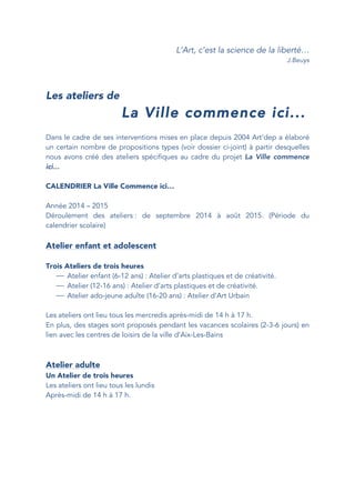 L’Art, c’est la science de la liberté…
J.Beuys
Les ateliers de
La Ville commence ici...
Dans le cadre de ses interventions mises en place depuis 2004 Art’dep a élaboré
un certain nombre de propositions types (voir dossier ci-joint) à partir desquelles
nous avons créé des ateliers spécifiques au cadre du projet La Ville commence
ici...
CALENDRIER La Ville Commence ici…
Année 2014 – 2015
Déroulement des ateliers : de septembre 2014 à août 2015. (Période du
calendrier scolaire)
Atelier enfant et adolescent
Trois Ateliers de trois heures
⎯ Atelier enfant (6-12 ans) : Atelier d’arts plastiques et de créativité.
⎯ Atelier (12-16 ans) : Atelier d’arts plastiques et de créativité.
⎯ Atelier ado-jeune adulte (16-20 ans) : Atelier d’Art Urbain
Les ateliers ont lieu tous les mercredis après-midi de 14 h à 17 h.
En plus, des stages sont proposés pendant les vacances scolaires (2-3-6 jours) en
lien avec les centres de loisirs de la ville d’Aix-Les-Bains
Atelier adulte
Un Atelier de trois heures
Les ateliers ont lieu tous les lundis
Après-midi de 14 h à 17 h.
 