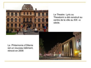 Le Theatre Lyric ou
                           Theodorini a été construit au
                           centre de la ville au XIX –e
                           siècle.




La Philarmonie d’Oltenie
est un nouveau bâtiment,
rénové en 2008
 